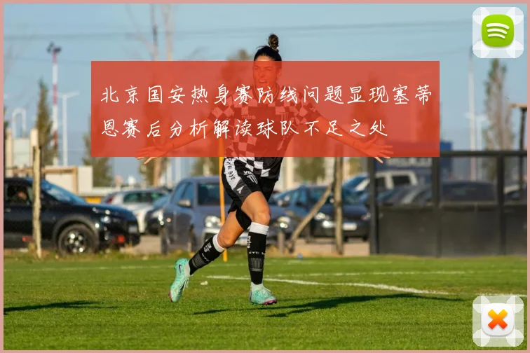 北京国安热身赛防线问题显现塞蒂恩赛后分析解读球队不足之处