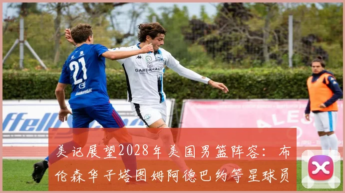 美记展望2028年美国男篮阵容：布伦森华子塔图姆阿德巴约等星球员齐聚