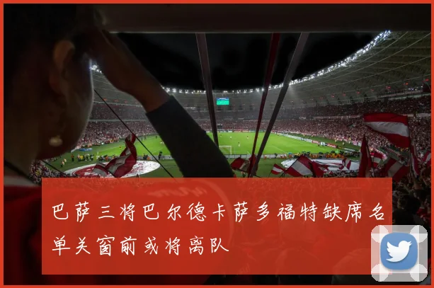 巴萨三将巴尔德卡萨多福特缺席名单关窗前或将离队