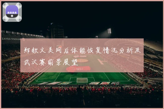 郑钦文美网后体能恢复情况分析及武汉赛前景展望