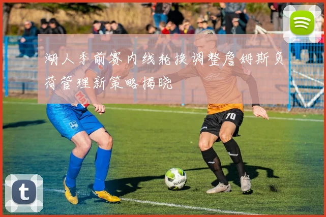 湖人季前赛内线轮换调整詹姆斯负荷管理新策略揭晓