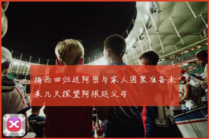 梅西回归迈阿密与家人团聚准备未来几天探望阿根廷父母